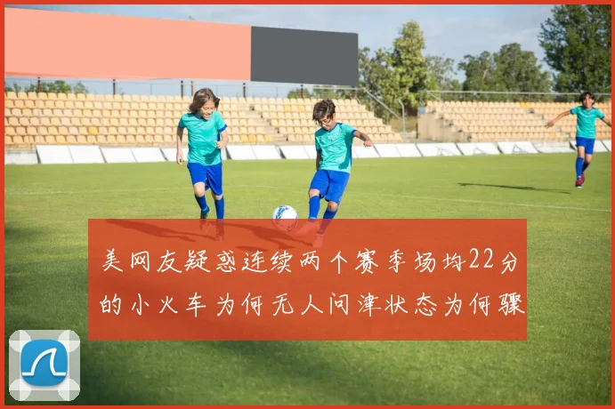 美网友疑惑连续两个赛季场均22分的小火车为何无人问津状态为何骤降