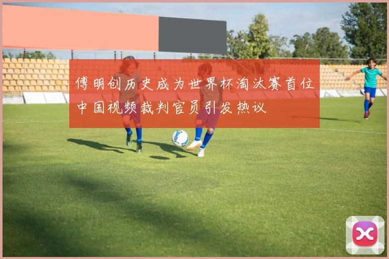 傅明创历史成为世界杯淘汰赛首位中国视频裁判官员引发热议