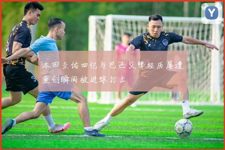 本田圭佑回忆与巴西交锋经历屡遭重创瞬间被进球打击
