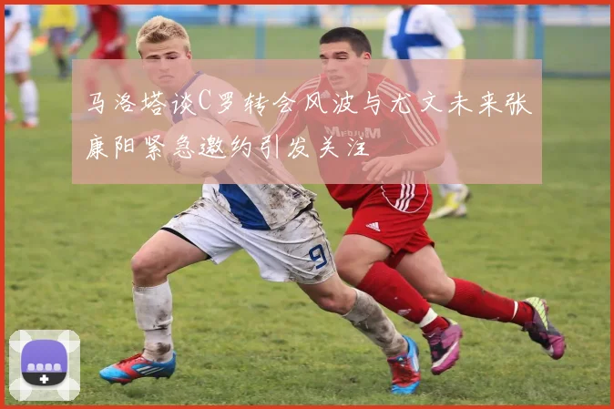 马洛塔谈C罗转会风波与尤文未来张康阳紧急邀约引发关注