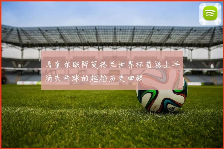 马奎尔缺阵英格兰世界杯首场上半场失两球的尴尬历史回顾