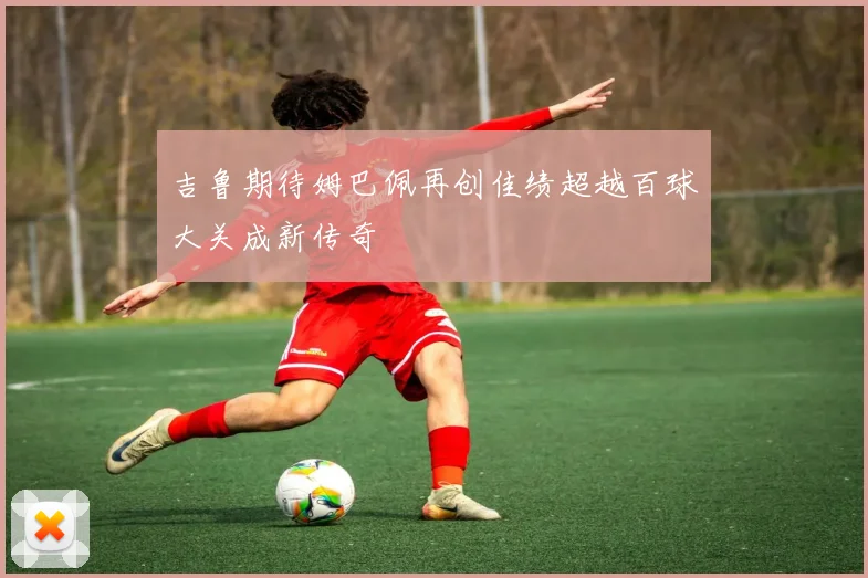吉鲁期待姆巴佩再创佳绩超越百球大关成新传奇