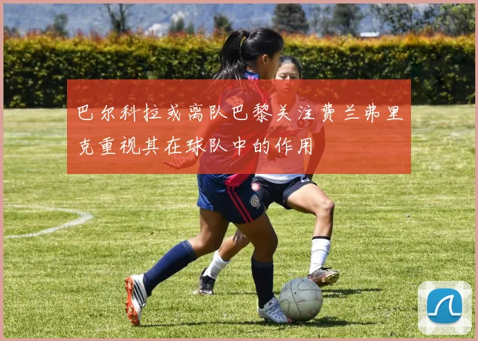 巴尔科拉或离队巴黎关注费兰弗里克重视其在球队中的作用