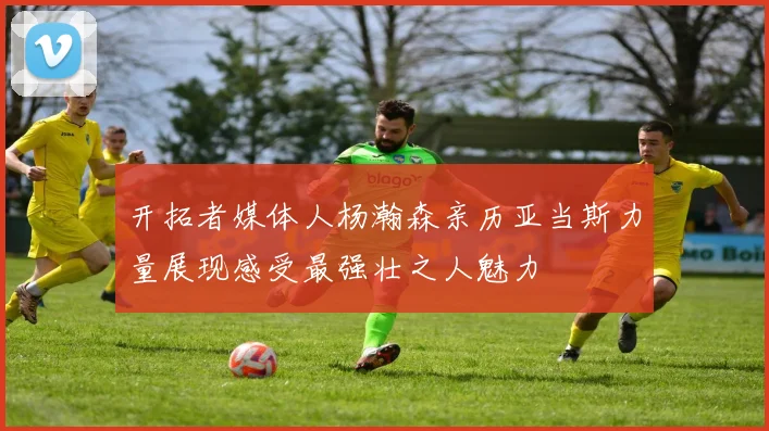 开拓者媒体人杨瀚森亲历亚当斯力量展现感受最强壮之人魅力