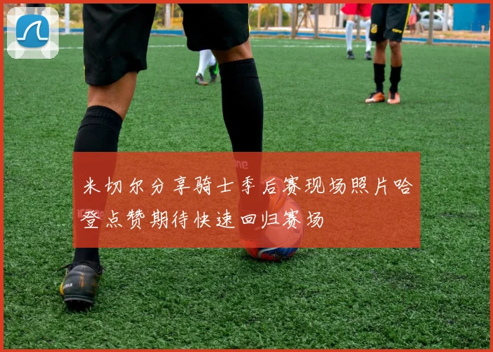 米切尔分享骑士季后赛现场照片哈登点赞期待快速回归赛场