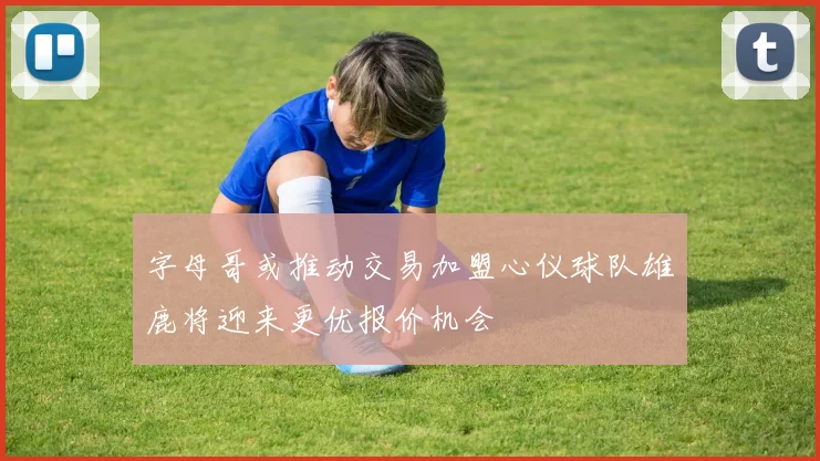 字母哥或推动交易加盟心仪球队雄鹿将迎来更优报价机会