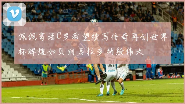 佩佩寄语C罗希望续写传奇再创世界杯辉煌如贝利马拉多纳般伟大