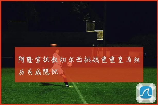 阿隆索执教切尔西挑战重重皇马经历或成隐忧