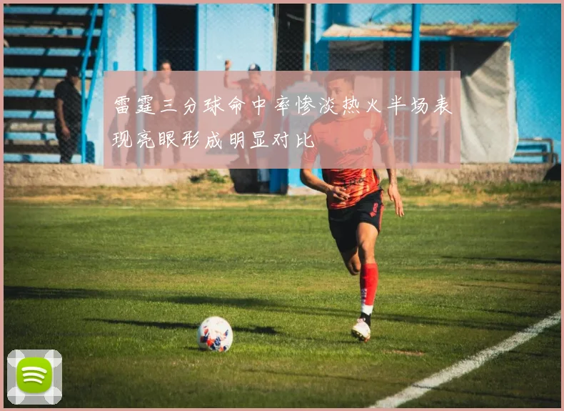 雷霆三分球命中率惨淡热火半场表现亮眼形成明显对比