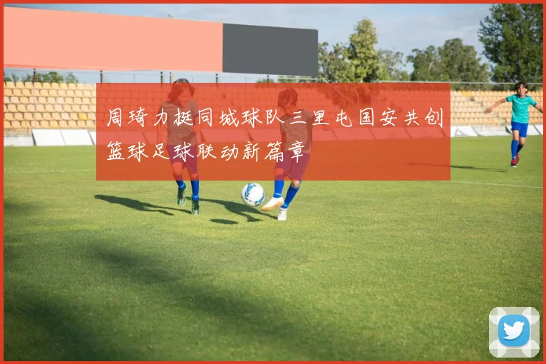 周琦力挺同城球队三里屯国安共创篮球足球联动新篇章