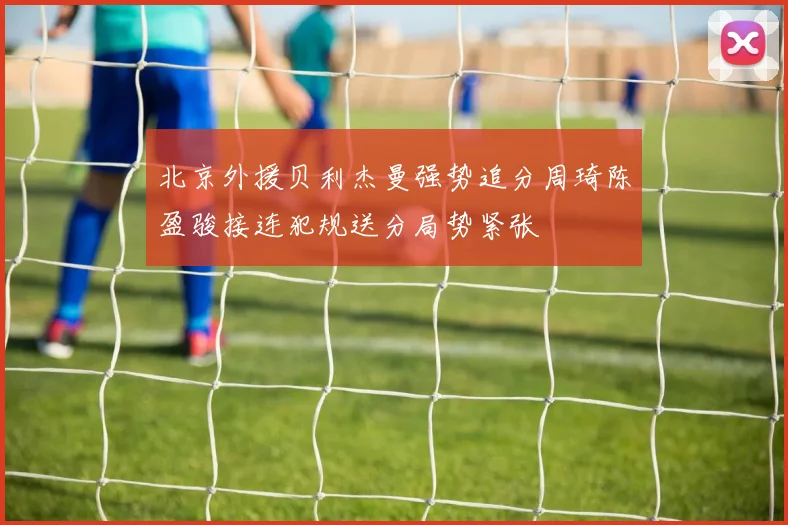 北京外援贝利杰曼强势追分周琦陈盈骏接连犯规送分局势紧张