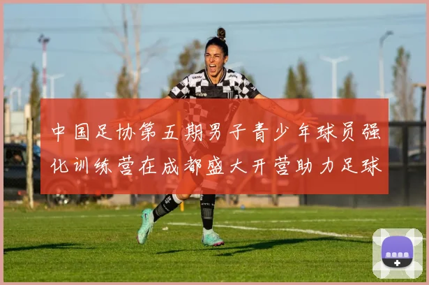 中国足协第五期男子青少年球员强化训练营在成都盛大开营助力足球未来发展