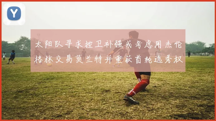太阳队寻求控卫补强或考虑用杰伦格林交易莫兰特并重获首轮选秀权