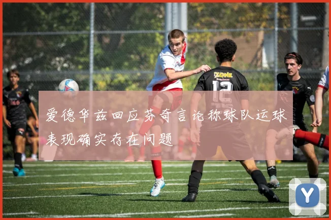 爱德华兹回应芬奇言论称球队运球表现确实存在问题