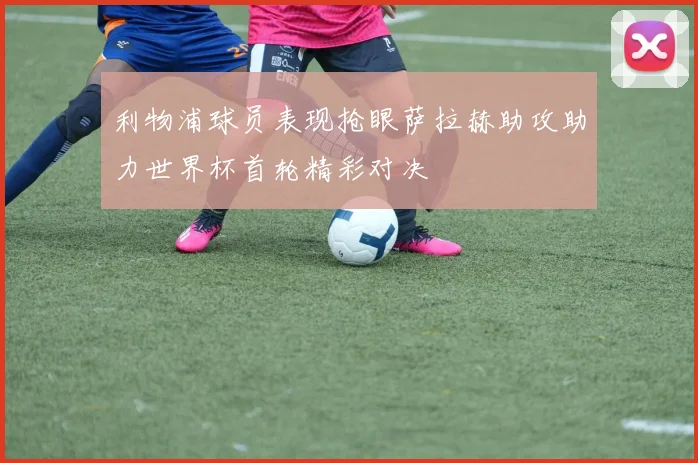 利物浦球员表现抢眼萨拉赫助攻助力世界杯首轮精彩对决