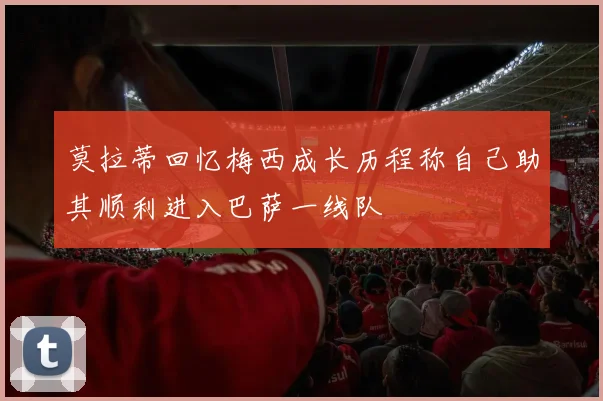 莫拉蒂回忆梅西成长历程称自己助其顺利进入巴萨一线队
