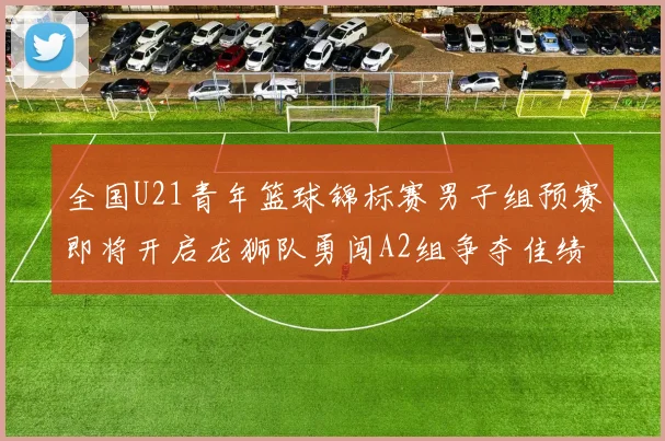 全国U21青年篮球锦标赛男子组预赛即将开启龙狮队勇闯A2组争夺佳绩