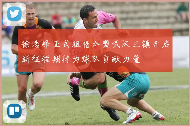 徐浩峰正式租借加盟武汉三镇开启新征程期待为球队贡献力量