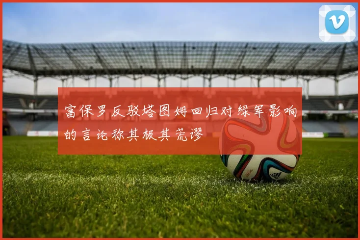 富保罗反驳塔图姆回归对绿军影响的言论称其极其荒谬