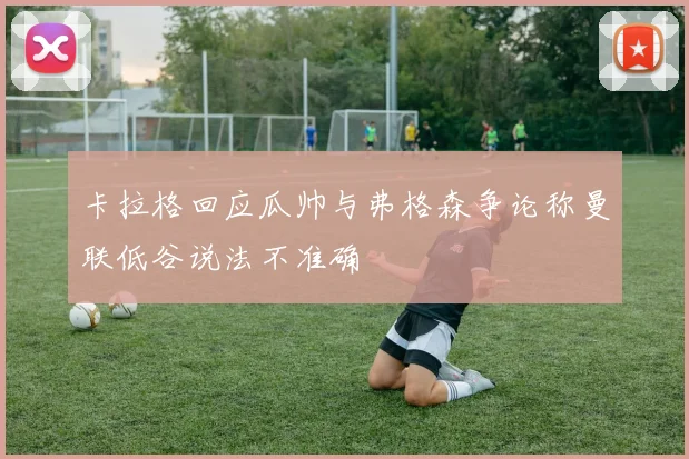 卡拉格回应瓜帅与弗格森争论称曼联低谷说法不准确