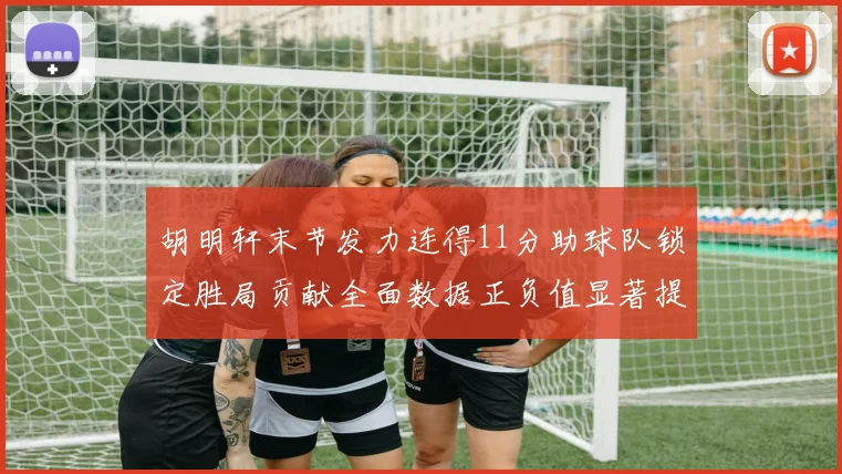 胡明轩末节发力连得11分助球队锁定胜局贡献全面数据正负值显著提升