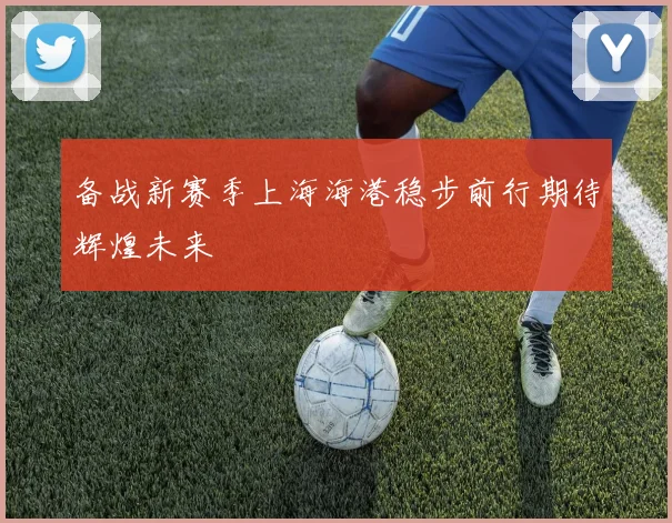 备战新赛季上海海港稳步前行期待辉煌未来