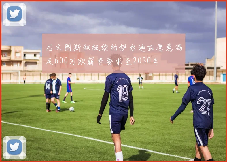 尤文图斯积极续约伊尔迪兹愿意满足600万欧薪资要求至2030年