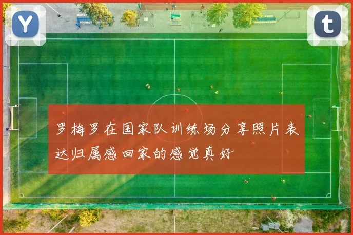 罗梅罗在国家队训练场分享照片表达归属感回家的感觉真好